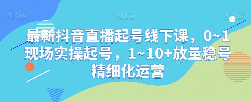 最新抖音直播起号线下课，0~1现场实操起号，1~10+放量稳号精细化运营 - 副业心选-副业心选