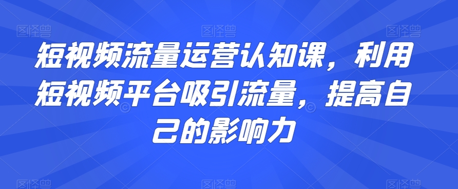 短视频流量运营认知课，利用短视频平台吸引流量，提高自己的影响力 - 副业心选-副业心选