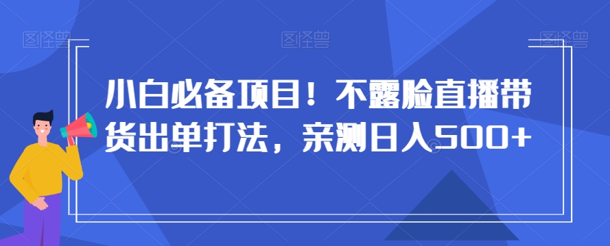 小白必备项目！不露脸直播带货出单打法，亲测日入500+【揭秘】-副业心选