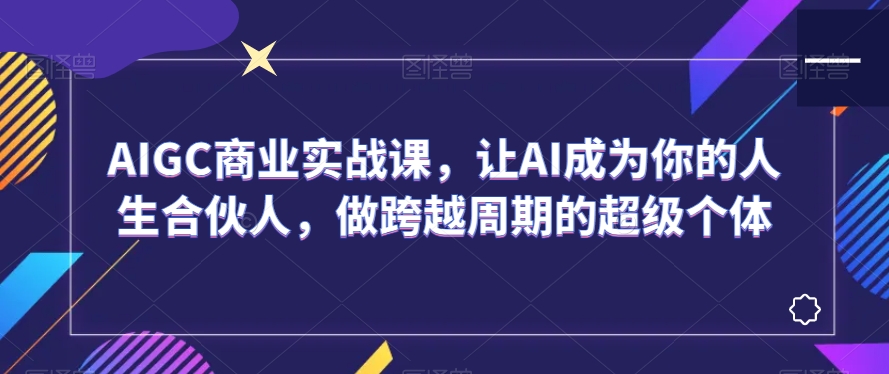 AIGC商业实战课，让AI成为你的人生合伙人，做跨越周期的超级个体 - 副业心选-副业心选