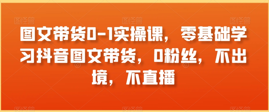 图文带货0-1实操课，零基础学习抖音图文带货，0粉丝，不出境，不直播 - 副业心选-副业心选