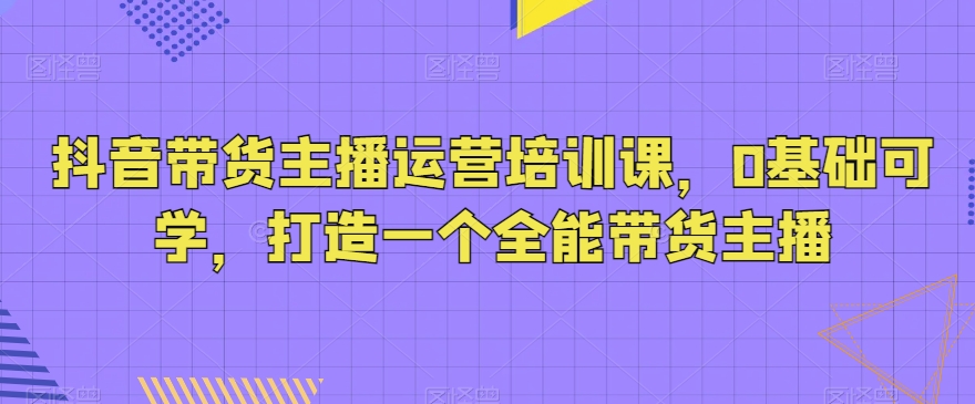 抖音带货主播运营培训课，0基础可学，打造一个全能带货主播 - 副业心选-副业心选