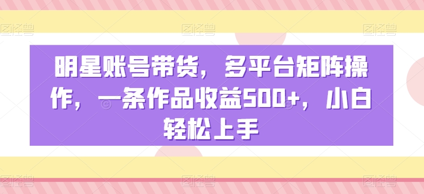 明星账号带货，多平台矩阵操作，一条作品收益500+，小白轻松上手 - 副业心选-副业心选