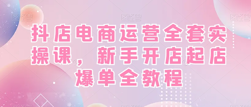 抖店电商运营全套实操课，新手开店起店爆单全教程 - 副业心选-副业心选