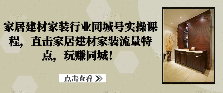 家居建材家装行业同城号实操课程，直击家居建材家装流量特点，玩赚同城！-副业心选