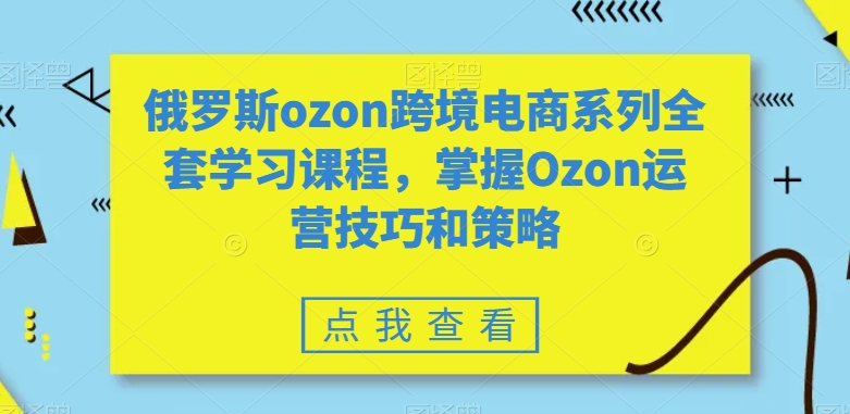 俄罗斯ozon跨境电商系列全套学习课程，掌握Ozon运营技巧和策略 - 副业心选-副业心选