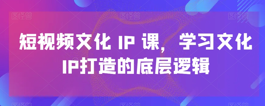 短视频文化IP课，学习文化IP打造的底层逻辑 - 副业心选-副业心选