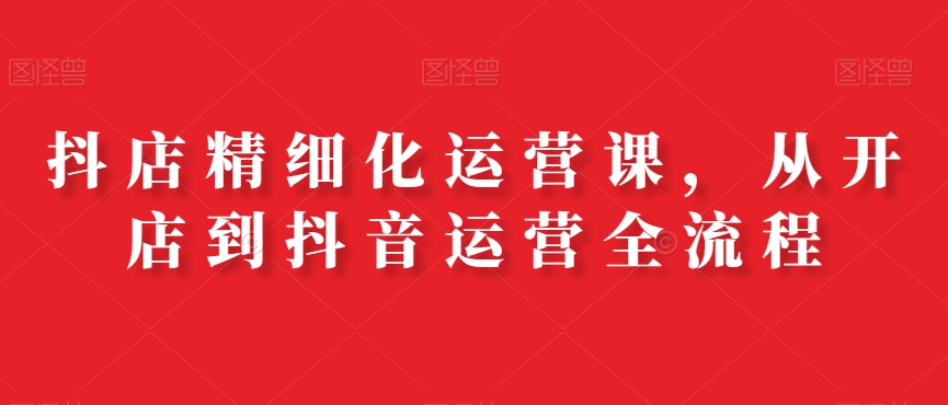 抖店精细化运营课，从开店到抖音运营全流程 - 副业心选-副业心选