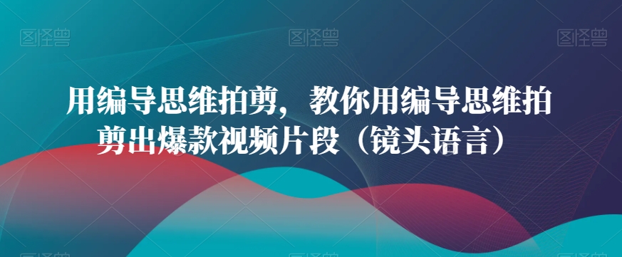 用编导思维拍剪，教你用编导思维拍剪出爆款视频片段（镜头语言） - 副业心选-副业心选