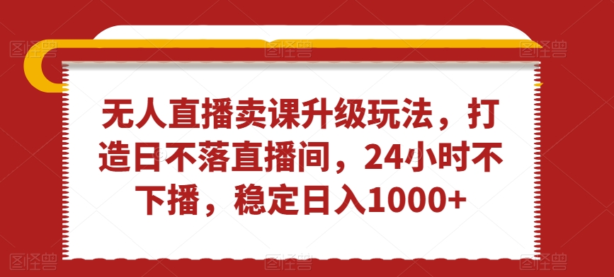 无人直播卖课升级玩法，打造日不落直播间，24小时不下播，稳定日入1000+-副业心选