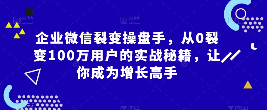 企业微信裂变操盘手，从0裂变100万用户的实战秘籍，让你成为增长高手 - 副业心选-副业心选