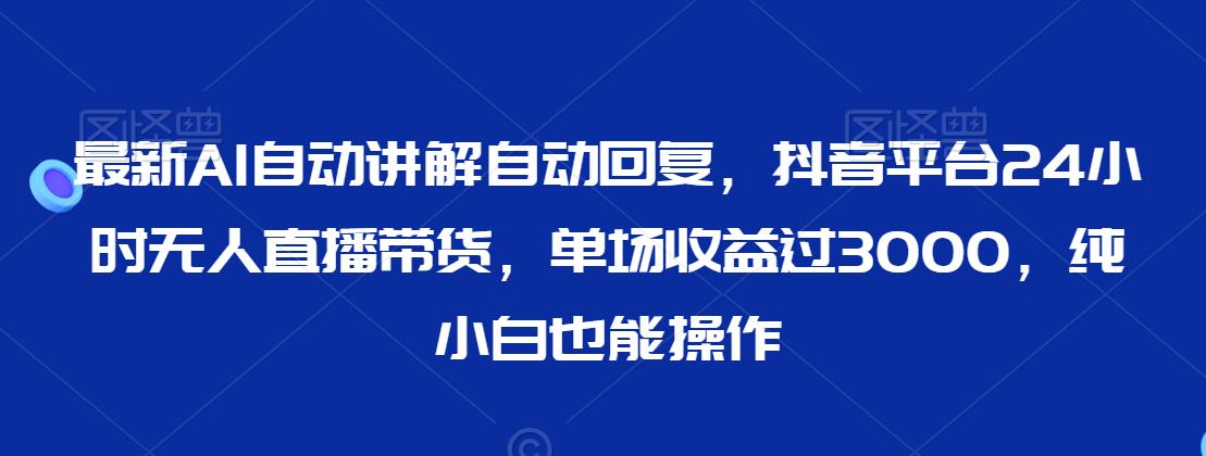 最新AI自动讲解自动回复，抖音平台24小时无人直播带货，单场收益过3000，纯小白也能操作 - 副业心选-副业心选