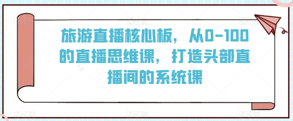 旅游直播核心板，从0-100的直播思维课，打造头部直播间的系统课 - 副业心选-副业心选