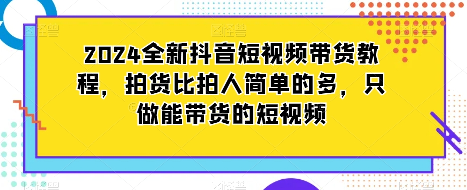 2024全新抖音短视频带货教程，拍货比拍人简单的多，只做能带货的短视频 - 副业心选-副业心选