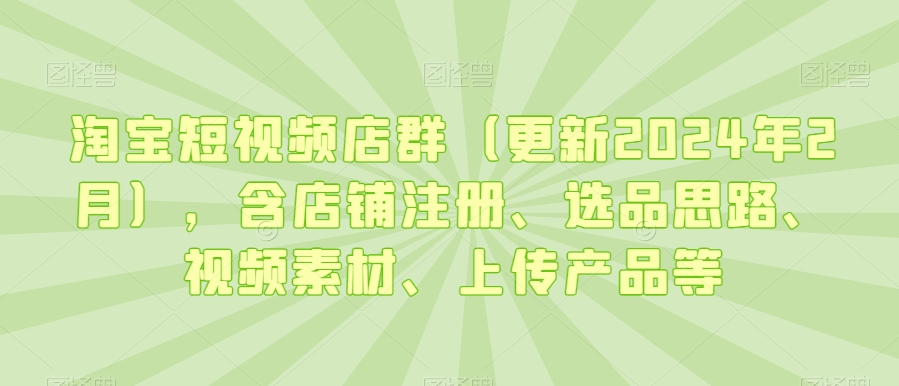 淘宝短视频店群（更新2024年2月），含店铺注册、选品思路、视频素材、上传产品等 - 副业心选-副业心选