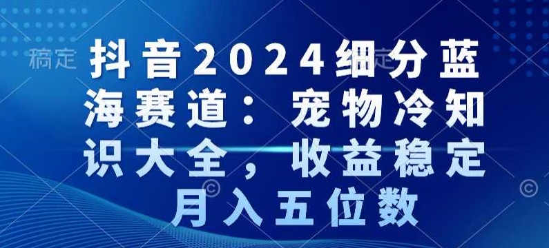 抖音2024细分蓝海赛道：宠物冷知识大全，收益稳定，月入五位数 - 副业心选-副业心选