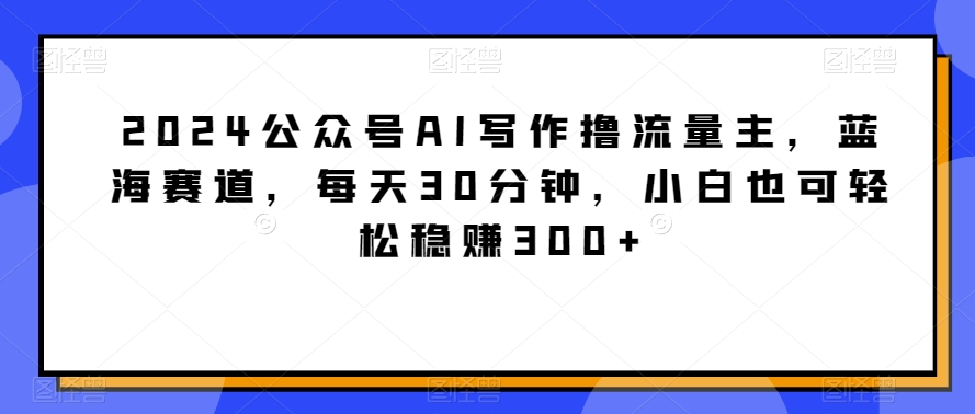 2024公众号AI写作撸流量主，蓝海赛道，每天30分钟，小白也可轻松稳赚300+ - 副业心选-副业心选