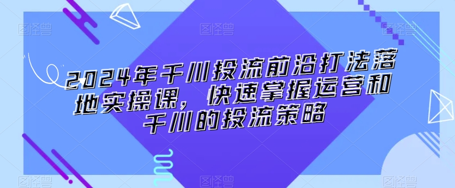 2024年千川投流前沿打法落地实操课，快速掌握运营和千川的投流策略 - 副业心选-副业心选