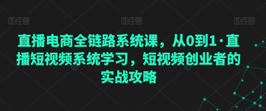直播电商全链路系统课，从0到1·直播短视频系统学习，短视频创业者的实战攻略 - 副业心选-副业心选