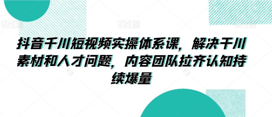 抖音千川短视频实操体系课，解决干川素材和人才问题，内容团队拉齐认知持续爆量 - 副业心选-副业心选