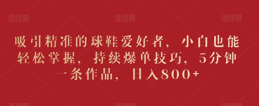 吸引精准的球鞋爱好者，小白也能轻松掌握，持续爆单技巧，5分钟一条作品，日入800+ - 副业心选-副业心选