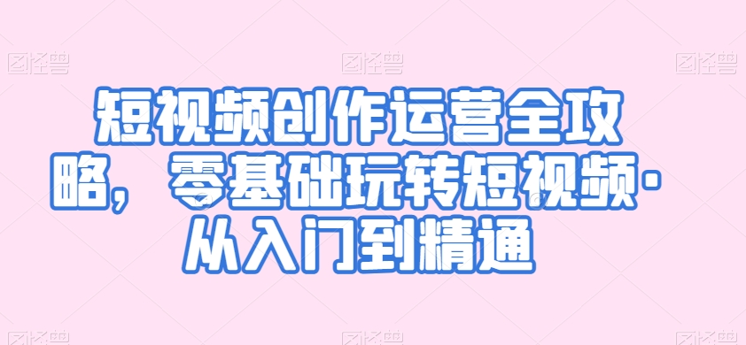 短视频创作运营全攻略，零基础玩转短视频·从入门到精通-副业心选