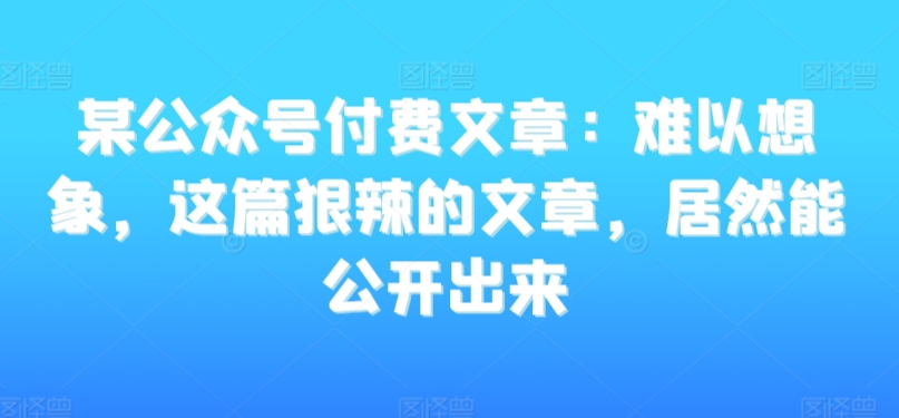 某公众号付费文章：难以想象，这篇狠辣的文章，居然能公开出来-副业心选