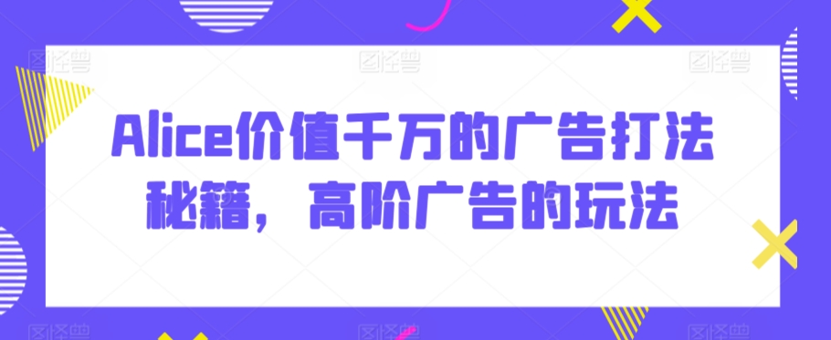 Alice价值千万的广告打法秘籍，高阶广告的玩法 - 副业心选-副业心选