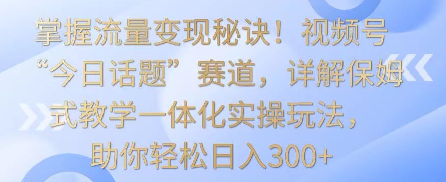 掌握流量变现秘诀！视频号“今日话题”赛道，详解保姆式教学一体化实操玩法，助你轻松日入300+ - 副业心选-副业心选