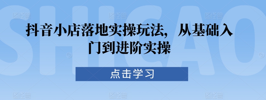 抖音小店落地实操玩法，从基础入门到进阶实操 - 副业心选-副业心选