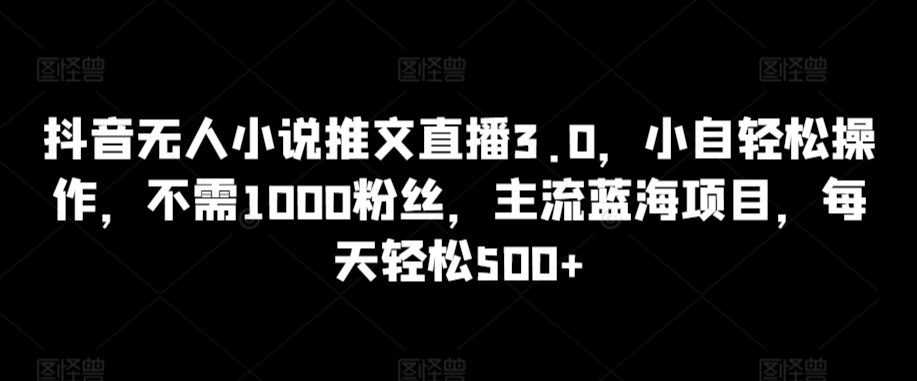 抖音无人小说推文直播3.0，小自轻松操作，不需1000粉丝，主流蓝海项目，每天轻松500+ - 副业心选-副业心选