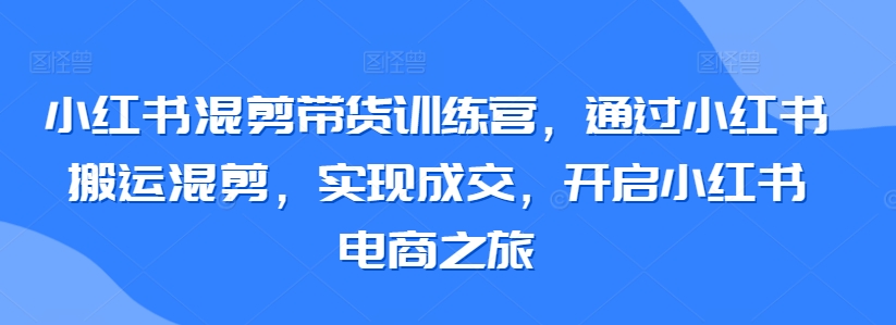 小红书混剪带货训练营，通过小红书搬运混剪，实现成交，开启小红书电商之旅-副业心选