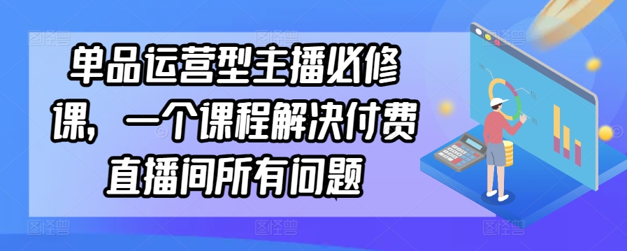 单品运营型主播必修课，一个课程解决付费直播间所有问题 - 副业心选-副业心选