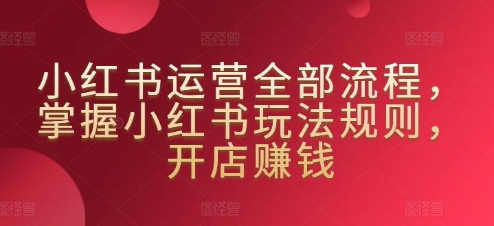 小红书运营全部流程，掌握小红书玩法规则，开店赚钱 - 副业心选-副业心选