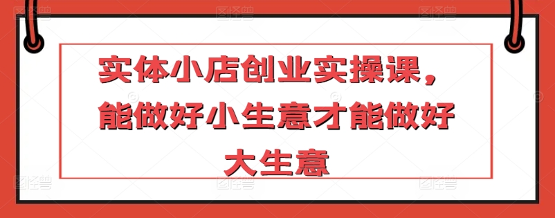 实体小店创业实操课，能做好小生意才能做好大生意 - 副业心选-副业心选