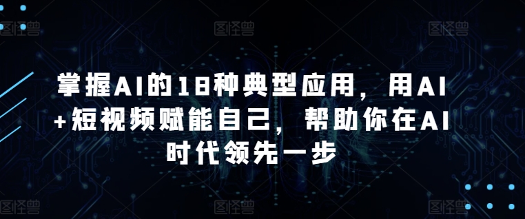 掌握AI的18种典型应用，用AI+短视频赋能自己，帮助你在AI时代领先一步 - 副业心选-副业心选
