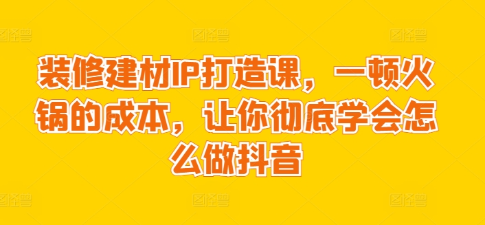 装修建材IP打造课，一顿火锅的成本，让你彻底学会怎么做抖音 - 副业心选-副业心选