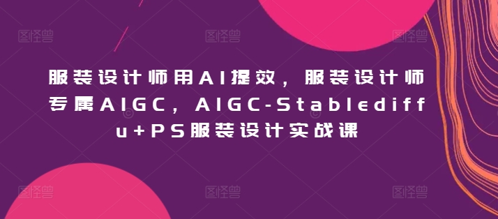 服装设计师用AI提效，服装设计师专属AIGC，AIGC-Stablediffu+PS服装设计实战课 - 副业心选-副业心选