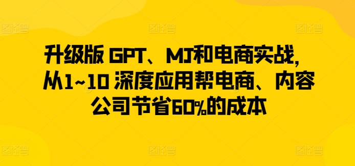 升级版 GPT、MJ和电商实战，从1~10 深度应用帮电商、内容公司节省60%的成本-副业心选