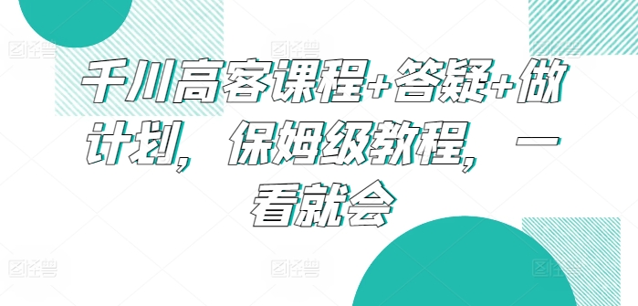 千川高客课程+答疑+做计划，保姆级教程，一看就会 - 副业心选-副业心选