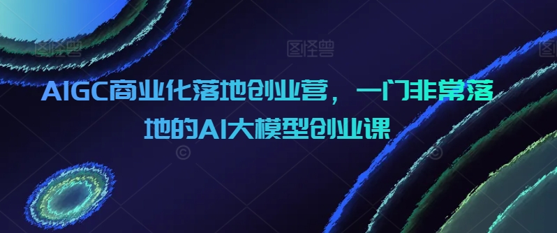 AIGC商业化落地创业营，一门非常落地的AI大模型创业课 - 副业心选-副业心选