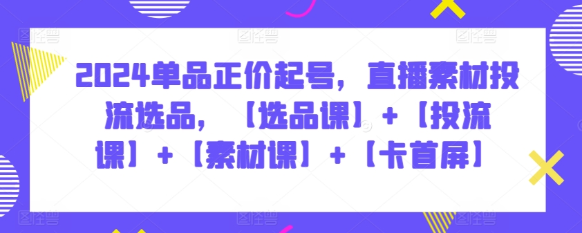 2024单品正价起号，直播素材投流选品，【选品课】+【投流课】+【素材课】+【卡首屏】-副业心选