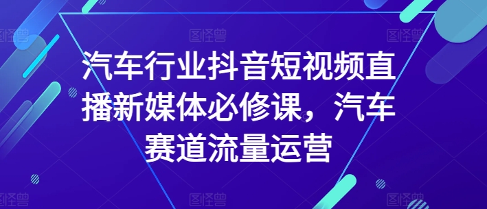 汽车行业抖音短视频直播新媒体必修课，汽车赛道流量运营-副业心选
