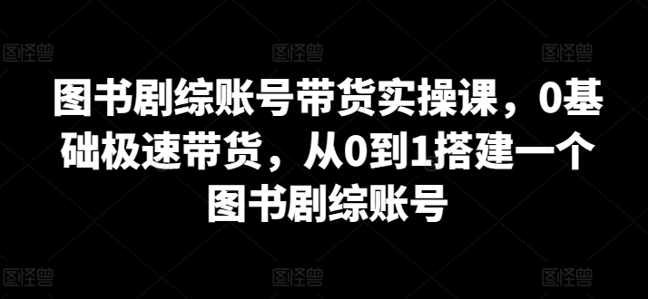 图书剧综账号带货实操课，0基础极速带货，从0到1搭建一个图书剧综账号 - 副业心选-副业心选