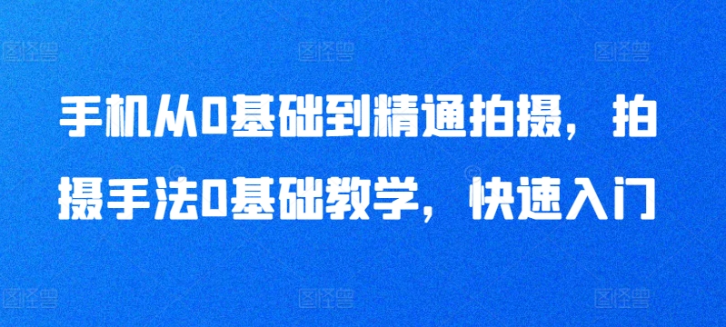 手机从0基础到精通拍摄，拍摄手法0基础教学，快速入门 - 副业心选-副业心选