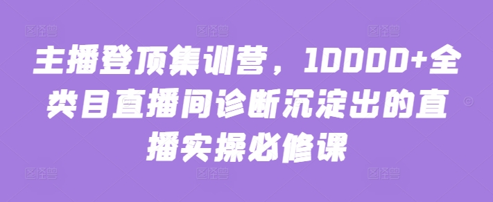 主播登顶集训营，10000+全类目直播间诊断沉淀出的直播实操必修课 - 副业心选-副业心选