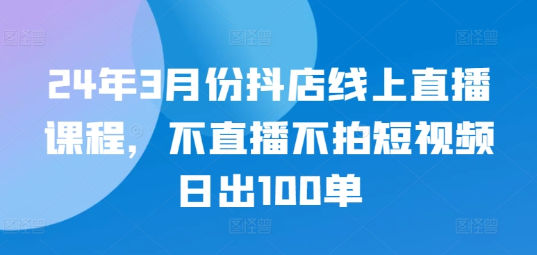 24年3月份抖店线上直播课程，不直播不拍短视频日出100单 - 副业心选-副业心选