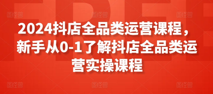 2024抖店全品类运营课程，新手从0-1了解抖店全品类运营实操课程 - 副业心选-副业心选