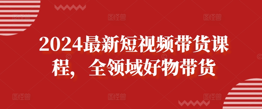 2024最新短视频带货课程，全领域好物带货-副业心选