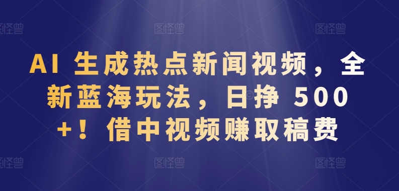 AI 生成热点新闻视频，全新蓝海玩法，日挣 500+!借中视频赚取稿费 - 副业心选-副业心选